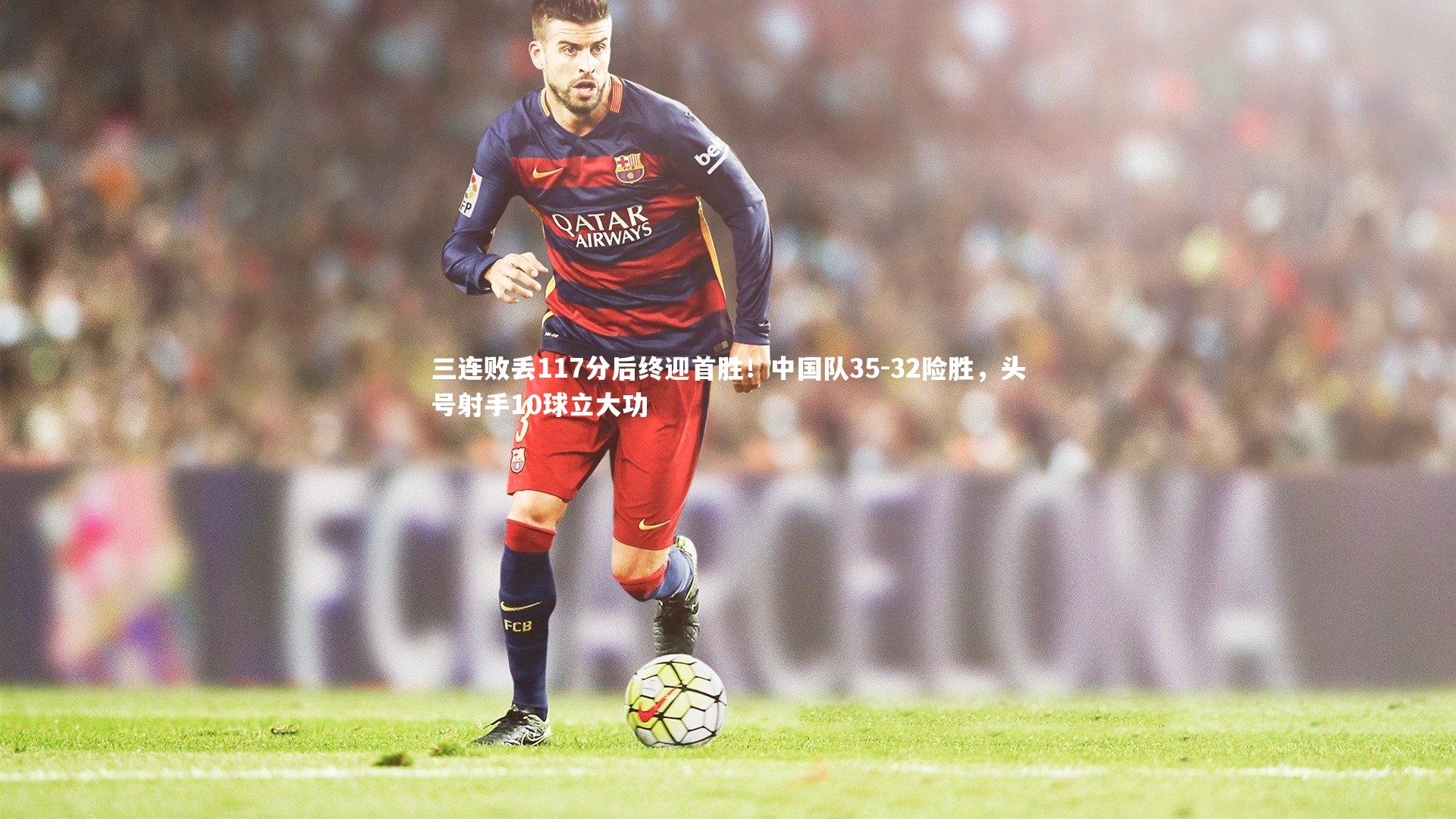 友博体育app|三连败丢117分后终迎首胜！中国队35-32险胜，头号射手10球立大功